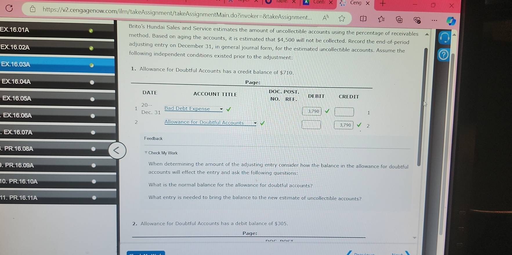 Ceng x 
https://v2.cengagenow.com/ilrn/takeAssignment/takeAssignmentMain.do?invoker=&takeAssignment... 
EX.16.01A 
Brito’s Hundai Sales and Service estimates the amount of uncollectible accounts using the percentage of receivables ▲ 
method. Based on aging the accounts, it is estimated that $4,500 will not be collected. Record the end-of-period 
adjusting entry on December 31, in general journal form, for the estimated uncollectible accounts. Assume the 
EX.16.02A . following independent conditions existed prior to the adjustment: 
. 
EX.16.03A 1. Allowance for Doubtful Accounts has a credit balance of $710. 
EX.16.04A . Page: 
DOC. POST. 
DATE ACCOUNT TITLE DEBIT CREDIT 
NO. REF. 
EX.16.05A . 20-- Bad Debt Expense √ √ 3,790
1 
. EX.16.06A . 
Dec. 31 1 
Allowance for Doubtful Accounts 3,790 2 
. EX.16.07A . 
Feedback 
. PR.16.08A. 
Check My Work.PR.16.09A. 
When determining the amount of the adjusting entry consider how the balance in the allowance for doubtful 
accounts will effect the entry and ask the following questions:
10.PR.16.10A. 
What is the normal balance for the allowance for doubtful accounts?
11.PR.16.11A What entry is needed to bring the balance to the new estimate of uncollectible accounts? 
2. Allowance for Doubtful Accounts has a debit balance of $305. 
Page: