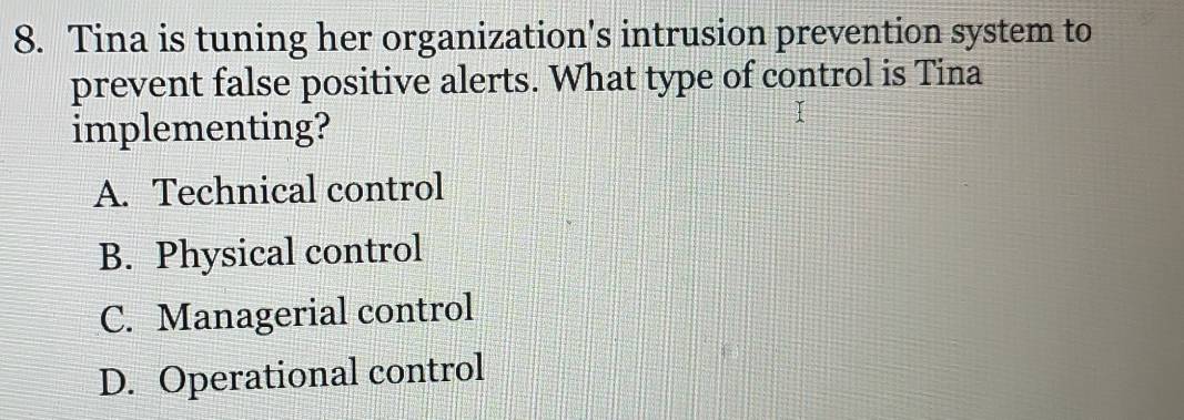 Tina is tuning her organization's intrusion prevention system to
prevent false positive alerts. What type of control is Tina
implementing?
A. Technical control
B. Physical control
C. Managerial control
D. Operational control