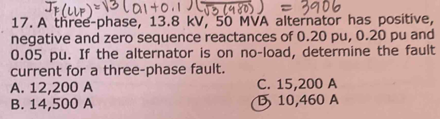 A three-phase, 13.8 kV, 50 MVA alternator has positive,
negative and zero sequence reactances of 0.20 pu, 0.20 pu and
0.05 pu. If the alternator is on no-load, determine the fault
current for a three-phase fault.
A. 12,200 A C. 15,200 A
B. 14,500 A D 10,460 A