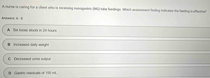 A nurse is caring for a client who is receiving nasogastric (NG) tube feedings. Which assessment finding indicates the feeding is effective?
Answers: A-D
A Six loose stools in 24 hours
B Increased daily weight
C Decreased urine output
D Gastric residuals of 150 mL