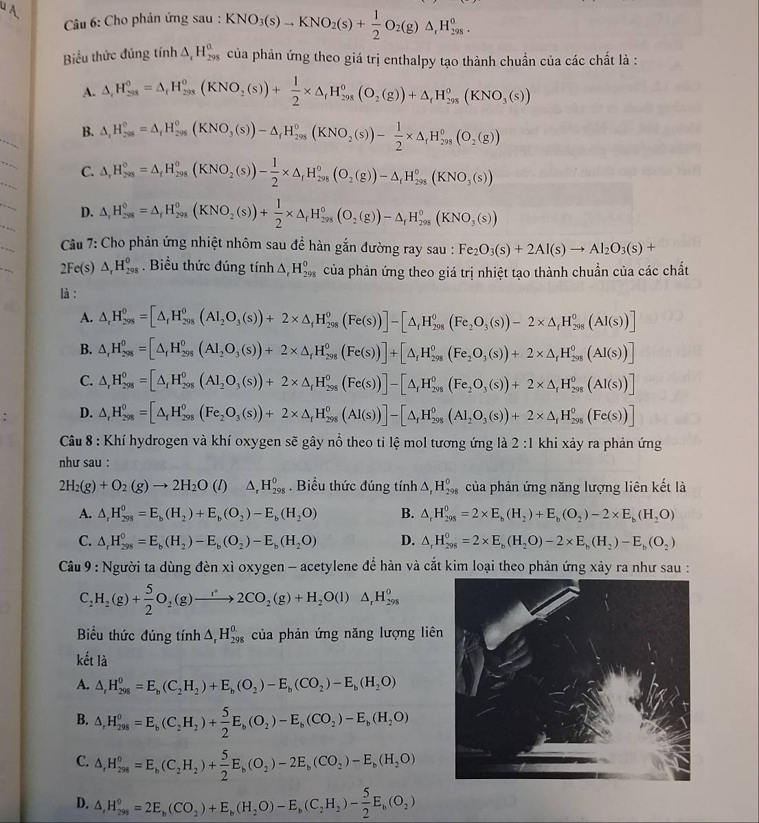 Cho phản ứng sau : KNO_3(s)to KNO_2(s)+ 1/2 O_2(g)△ _rH_(298)^o.
Biểu thức đúng tính △ _rH_(298)^o của phản ứng theo giá trị enthalpy tạo thành chuẩn của các chất là :
A. △ _rH_(298)^0=△ _rH_(298)^0(KNO_2(s))+ 1/2 * △ _rH_(298)^0(O_2(g))+△ _rH_(298)^0(KNO_3(s))
B. △ _fH_(298)^0=△ _fH_(298)^0(KNO_3(s))-△ _fH_(298)^0(KNO_2(s))- 1/2 * △ _fH_(298)^0(O_2(g))
_
C. △ _rH_(298)^(0_f)H_(298)^0(KNO_2(s))- 1/2 * △ _fH_fH_(298)^0(O_2(g))-△ _fH_(298)^0(KNO_3(s))
D. △ _rH_(298)^0=△ _rH_(298)^0(KNO_2(s))+ 1/2 * △ _rH_(298)^0(O_2(g))-△ _fH_(298)^0(KNO_3(s))
Câu 7: Cho phản ứng nhiệt nhôm sau để hàn gắn đường ray sau : Fe_2O_3(s)+2Al(s)to Al_2O_3(s)+
2Fe(s) △ _rH_(298)^0. Biểu thức đúng tính △ _rH_(298)^0 của phản ứng theo giá trị nhiệt tạo thành chuẩn của các chất
là :
A. △ _rH_(298)^0=[△ _fH_(298)^0(AI_2O_3(s))+2* △ _fH_(298)^0(Fe(s))]-[△ _fH_(298)^0(Fe_2O_3(s))-2* △ _fH_(298)^0(AI(s))]
B. △ ,H_(298)^0=[△ _fH_(298)^0(Al_2O_3(s))+2* △ _fH_(298)^0(Fe(s))]+[△ _fH_(298)^0(Fe_2O_3(s))+2* △ _fH_(298)^0(Al(s))]
C. △ _rH_(298)^0=[△ _rH_(298)^0(AI_2O_3(s))+2* △ _rH_(298)^0(Fe(s))]-[△ _(r_f)^(1θ _298)^0(Fe_2O_3(s)H_(298)^0(AI(s))]
D. △ _rH_(298)^0=[△ _rH_(298)^0(Fe_2O_3(s))+2* △ _rH_(298)^0(Al(s))]-[△ _(f_298)^0(Al_2O_3(s))+2* △ _fHH_(298)^0(Fe(s))]
Câu 8 : Khí hydrogen và khí oxygen sẽ gây nổ theo tỉ lệ mol tương ứng là 2 :1 khi xảy ra phản ứng
như sau :
2H_2(g)+O_2(g)to 2H_2O (1) △ _rH_(298)^0. Biểu thức đúng tính △ _rH_(298)^0 của phản ứng năng lượng liên kết là
A. △ _rH_(298)^0=E_b(H_2)+E_b(O_2)-E_b(H_2O) B. △ _rH_(298)^0=2* E_b(H_2)+E_b(O_2)-2* E_b(H_2O)
C. △ _rH_(298)^0=E_b(H_2)-E_b(O_2)-E_b(H_2O) D. △ _rH_(298)^0=2* E_b(H_2O)-2* E_b(H_2)-E_b(O_2)
Câu 9 : Người ta dùng đèn xì oxygen - acetylene để hàn và cắt kim loại theo phản ứng xảy ra như sau :
C_2H_2(g)+ 5/2 O_2(g)to 2CO_2(g)+H_2O(l)△ _rH_(298)^0
Biểu thức đúng tính △ _rH_(298)^(0.) của phản ứng năng lượng liên
kết là
A. △ _rH_(298)^0=E_b(C_2H_2)+E_b(O_2)-E_b(CO_2)-E_b(H_2O)
B. △ _rH_(298)^0=E_b(C_2H_2)+ 5/2 E_b(O_2)-E_b(CO_2)-E_b(H_2O)
C. △ _rH_(298)^o=E_b(C_2H_2)+ 5/2 E_b(O_2)-2E_b(CO_2)-E_b(H_2O)
D. △ ,H_(298)^0=2E_b(CO_2)+E_b(H_2O)-E_b(C_2H_2)- 5/2 E_b(O_2)