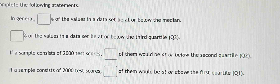 omplete the following statements. 
In general, □ % of the values in a data set lie at or below the median.
□ % of the values in a data set lie at or below the third quartile (Q3). 
If a sample consists of 2000 test scores, □ of them would be at or below the second quartile (Q2). 
If a sample consists of 2000 test scores, □ of them would be at or above the first quartile (Q1).