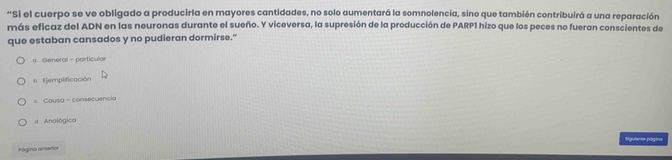 “Si el cuerpo se ve obligado a producirla en mayores cantidades, no solo aumentará la somnolencia, sino que también contribuirá a una reparación
más eficaz del ADN en las neuronas durante el sueño. Y viceversa, la supresión de la producción de PARP1 hizo que los peces no fueran conscientes de
que estaban cansados y no pudieran dormirse.”
a. General - particular
b. Ejemplificación
c. Causa - consecuencia
d. Analógica
Siguiente página
Página anterior