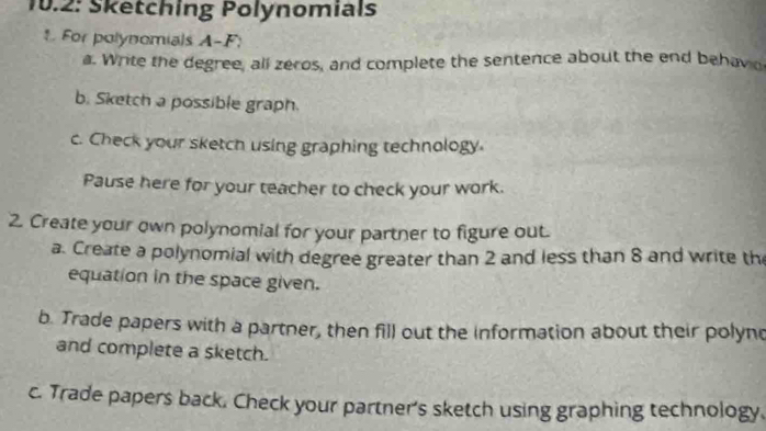 10.2: Sketching Polynomials 
1. For polynomials A-F: 
a. Write the degree, all zeros, and complete the sentence about the end behavo 
b. Sketch a possible graph. 
c. Check your sketch using graphing technology. 
Pause here for your teacher to check your work. 
2. Create your own polynomial for your partner to figure out. 
a. Create a polynomial with degree greater than 2 and less than 8 and write th 
equation in the space given. 
b. Trade papers with a partner, then fill out the information about their polync 
and complete a sketch. 
c. Trade papers back. Check your partner's sketch using graphing technology