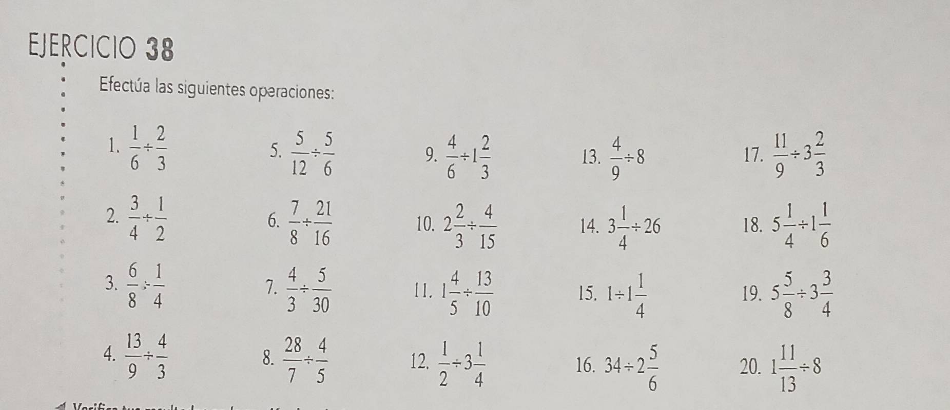 Efectúa las siguientes operaciones: 
1.  1/6 /  2/3 
5.  5/12 /  5/6  17.  11/9 / 3 2/3 
9.  4/6 / 1 2/3  13.  4/9 / 8
2.  3/4 /  1/2 
6.  7/8 /  21/16  10. 2 2/3 /  4/15  14. 3 1/4 / 26 18. 5 1/4 / 1 1/6 
3.  6/8 /  1/4 
7.  4/3 /  5/30  11. 1 4/5 /  13/10  15. 1/ 1 1/4  19. 5 5/8 / 3 3/4 
4.  13/9 /  4/3 
8.  28/7 /  4/5  12.  1/2 / 3 1/4  34/ 2 5/6 
16. 20. 1 11/13 / 8