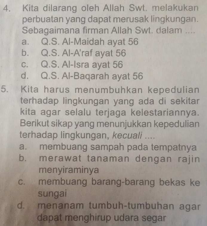 Kita dilarang oleh Allah Swt. melakukan
perbuatan yang dapat merusak lingkungan.
Sebagaimana firman Allah Swt. dalam ....
a. Q.S. Al-Maidah ayat 56
b. Q.S. Al-A'raf ayat 56
c. Q.S. Al-Isra ayat 56
d. Q.S. Al-Baqarah ayat 56
5. Kita harus menumbuhkan kepedulian
terhadap lingkungan yang ada di sekitar
kita agar selalu terjaga kelestariannya.
Berikut sikap yang menunjukkan kepedulian
terhadap lingkungan, kecuali ....
a. membuang sampah pada tempatnya
b. merawat tanaman dengan rajin
menyiraminya
c. membuang barang-barang bekas ke
sungai
d. menanam tumbuh-tumbuhan agar
dapat menghirup udara segar