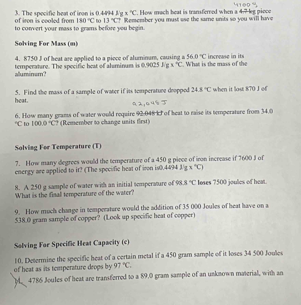 The specific heat of iron is 0.4494 J/g x°C. How much heat is transferred when a 4.7 kg piece 
of iron is cooled from 180°C to 13°C ? Remember you must use the same units so you will have 
to convert your mass to grams before you begin. 
Solving For Mass (m) 
4. 8750 J of heat are applied to a piece of aluminum, causing a 56.0°C increase in its 
temperature. The specific heat of aluminum is 0.9025J/g*°C. What is the mass of the 
aluminum? 
5. Find the mass of a sample of water if its temperature dropped 24.8°C when it lost 870 J of 
heat. 
6. How many grams of water would require 92.048 kJ of heat to raise its temperature from 34.0°C to 100.0°C ? (Remember to change units first) 
Solving For Temperature (T) 
7. How many degrees would the temperature of a 450 g piece of iron increase if 7600 J of 
energy are applied to it? (The specific heat of iron is0.4494 J/g x°C)
8. A 250 g sample of water with an initial temperature of 98.8°C Ioses 7500 joules of heat. 
What is the final temperature of the water? 
9. How much change in temperature would the addition of 35 000 Joules of heat have on a
538.0 gram sample of copper? (Look up specific heat of copper) 
Solving For Specific Heat Capacity (c) 
10. Determine the specific heat of a certain metal if a 450 gram sample of it loses 34 500 Joules
of heat as its temperature drops by 97°C.
4786 Joules of heat are transferred to a 89.0 gram sample of an unknown material, with an