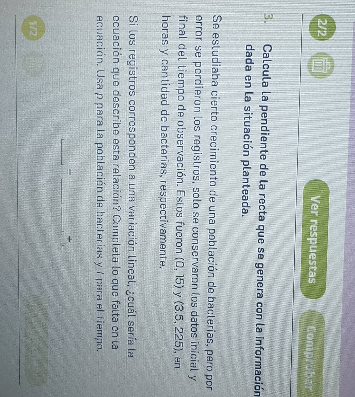 2/2 ''' 
Ver respuestas Comprobar 
3. Calcula la pendiente de la recta que se genera con la información 
dada en la situación planteada. 
Se estudiaba cierto crecimiento de una población de bacterias, pero por 
error se perdieron los registros, solo se conservaron los datos inicial y 
final del tiempo de observación. Estos fueron (0,15) y (3.5,225) , en 
horas y cantidad de bacterias, respectivamente. 
Si los registros corresponden a una variación lineal, ¿cuál sería la 
ecuación que describe esta relación? Completa lo que falta en la 
ecuación. Usa p para la población de bacterias y t para el tiempo. 
_ 
__ 
_ 
= 
+ 
1/2