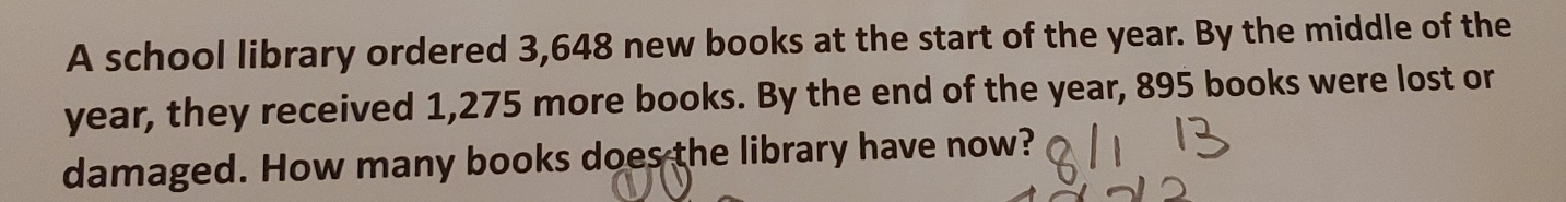 A school library ordered 3,648 new books at the start of the year. By the middle of the
year, they received 1,275 more books. By the end of the year, 895 books were lost or 
damaged. How many books does the library have now?