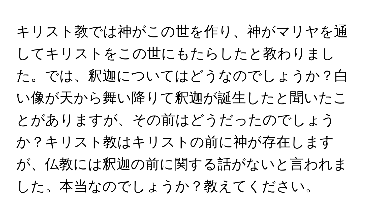 キリスト教では神がこの世を作り、神がマリヤを通してキリストをこの世にもたらしたと教わりました。では、釈迦についてはどうなのでしょうか？白い像が天から舞い降りて釈迦が誕生したと聞いたことがありますが、その前はどうだったのでしょうか？キリスト教はキリストの前に神が存在しますが、仏教には釈迦の前に関する話がないと言われました。本当なのでしょうか？教えてください。