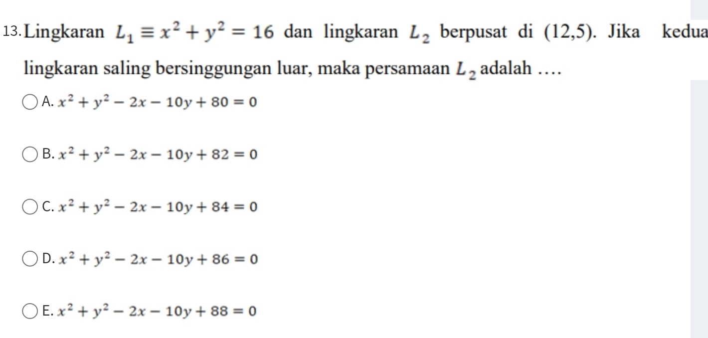 Lingkaran L_1equiv x^2+y^2=16 dan lingkaran L_2 berpusat di (12,5). Jika kedua
lingkaran saling bersinggungan luar, maka persamaan L_2 adalah ……
A. x^2+y^2-2x-10y+80=0
B. x^2+y^2-2x-10y+82=0
C. x^2+y^2-2x-10y+84=0
D. x^2+y^2-2x-10y+86=0
E. x^2+y^2-2x-10y+88=0