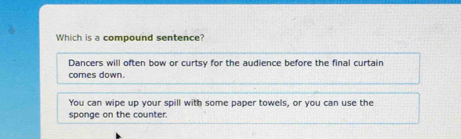 Which is a compound sentence?
Dancers will often bow or curtsy for the audience before the final curtain
comes down.
You can wipe up your spill with some paper towels, or you can use the
sponge on the counter.