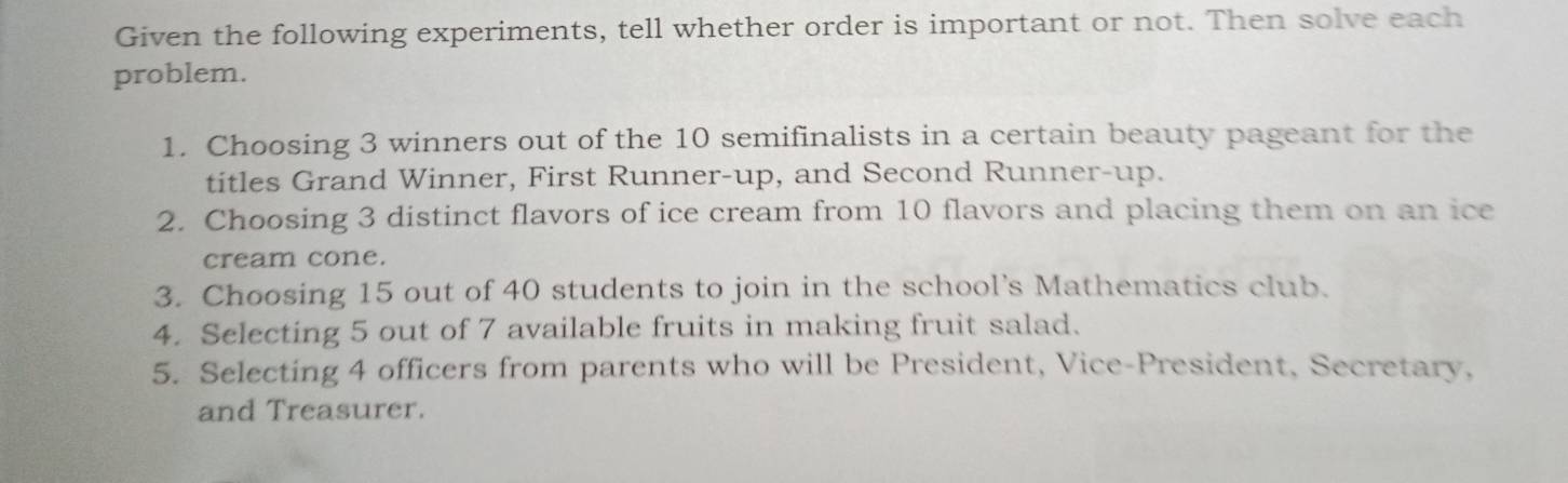 Given the following experiments, tell whether order is important or not. Then solve each 
problem. 
1. Choosing 3 winners out of the 10 semifinalists in a certain beauty pageant for the 
titles Grand Winner, First Runner-up, and Second Runner-up. 
2. Choosing 3 distinct flavors of ice cream from 10 flavors and placing them on an ice 
cream cone. 
3. Choosing 15 out of 40 students to join in the school's Mathematics club. 
4. Selecting 5 out of 7 available fruits in making fruit salad. 
5. Selecting 4 officers from parents who will be President, Vice-President, Secretary, 
and Treasurer.