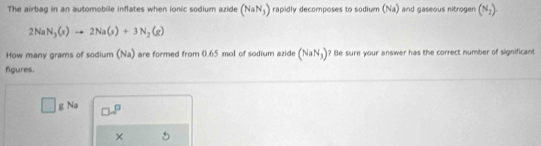 The airbag in an automobile inflates when ionic sodium azide (NaN_3) rapidly decomposes to sodium (Na) and gaseous nitrogen (N_2).
2NaN_3(s)to 2Na(s)+3N_2(g)
How many grams of sodium (Na) are formed from 0.65 mol of sodium azide (NaN_3) ? Be sure your answer has the correct number of significant
figures.
□ gNa □ .□^(□)
×