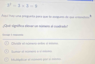 3^2=3* 3=9
Aquí hay una pregunta para que te asegures de que entendiste:
¿Qué significa elevar un número al cuadrado?
Escoge 1 respuesta:
Dividir el número entre sí mismo.
Sumar el número a sí mismo.
Multiplicar el número por sí mismo.