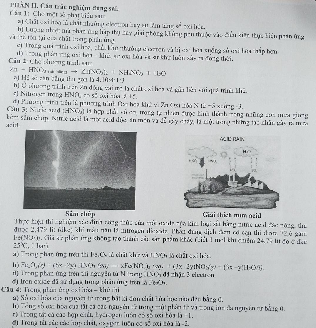 PHÀN II. Câu trắc nghiệm đúng sai.
Câu 1: Cho một số phát biểu sau:
a) Chất oxi hóa là chất nhường electron hay sự làm tăng số oxi hóa.
b) Lượng nhiệt mà phản ứng hấp thụ hay giải phóng không phụ thuộc vào điều kiện thực hiện phản ứng
và thể tồn tại của chất trong phản ứng.
c) Trong quá trình oxi hóa, chất khử nhường electron và bị oxi hóa xuống số oxi hóa thấp hơn.
d) Trong phản ứng oxi hóa - khử, sự oxi hóa và sự khử luôn xảy ra đồng thời.
Câu 2: Cho phương trình sau:
Zn+HNO_3 (rắt looverline an to Zn(NO_3)_2+NH_4NO_3+H_2O
a) Hệ số cần bằng thu gọn là 4:10:4:1:3
b) Ở phương trình trên Zn đóng vai trò là chất oxi hóa và gắn liền với quá trình khử.
c) Nitrogen trong HNO_3 có số oxi hóa 1dot a+5.
d) Phương trình trên là phương trình Oxi hóa khử vì Zn Oxi hóa N từ +5 xuống -3.
Câu 3: Nitric acid (HNO_3) là hợp chất vô cơ, trong tự nhiên được hình thành trong những cơn mưa giông
kèm sấm chớp. Nitric acid là một acid độc, ăn mòn và dễ gây cháy, là một trong những tác nhân gây ra mưa
acid.
Sấm chớp Giải thích mưa acid
Thực hiện thí nghiệm xác định công thức của một oxide của kim loại sắt bằng nitric acid đặc nóng, thu
được 2,479 lít (đkc) khí màu nâu là nitrogen dioxide. Phần dung dịch đem cô cạn thì được 72,6 gam
Fe(NO_3) 3. Giả sử phản ứng không tạo thành các sản phẩm khác (biết 1 mol khí chiếm 24,79 lít đo ở đkc
25°C , 1 bar).
a) Trong phản ứng trên thì Fe_xO ly là chất khử và HNO_3 là chất oxi hóa.
b) Fe_xO_y(s)+(6x-2y)HNO_3(aq)to xFe(NO_3)_3(aq)+(3x-2y)NO_2(g)+(3x-y)H_2O(l).
d) Trong phản ứng trên thì nguyên tử N trong HNO_3 đã nhận 3 electron.
d) Iron oxide đã sử dụng trong phản ứng trên là Fe_2O_3.
*  Câu 4: Trong phản ứng oxi hóa - khử thì
a) Số oxi hóa của nguyên tử trong bất kì đơn chất hóa học nào đều bằng 0.
b) Tổng số oxi hóa của tất cả các nguyên tử trong một phân tử và trong ion đa nguyên tử bằng 0.
c) Trong tất cả các hợp chất, hydrogen luôn có số oxi hóa l_a+1.
d) Trong tất các các hợp chất, oxygen luôn có số oxi hóa là -2.