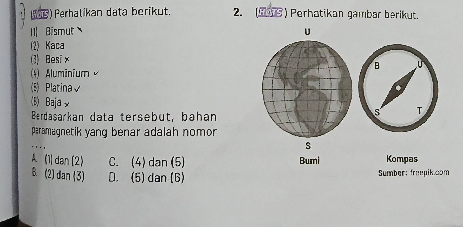 (16) Perhatikan data berikut. 2. (O⑤ ) Perhatikan gambar berikut.
(1) Bismut U
(2) Kaca
(3) Besi×
4) Aluminium v
(5) Platina√
(6) Baja x
Berdasarkan data tersebut, bahan
paramagnetik yang benar adalah nomor 
. . ,
S
A. (1) dan (2) C. (4) dan (5) Bumi Kompas
B. (2) dan (3) D. (5) dan (6) Sumber: freepik.com