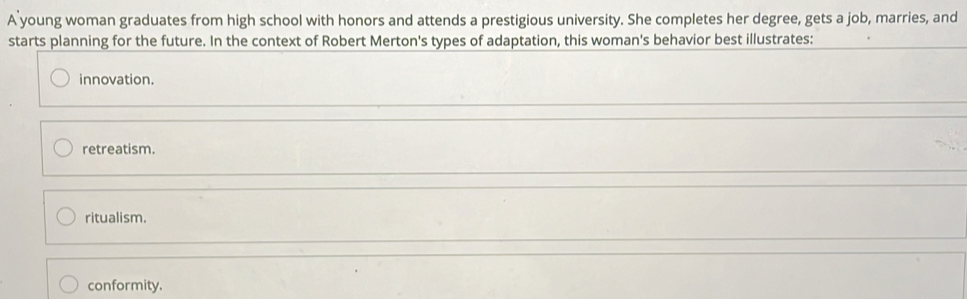 A young woman graduates from high school with honors and attends a prestigious university. She completes her degree, gets a job, marries, and
starts planning for the future. In the context of Robert Merton's types of adaptation, this woman's behavior best illustrates:
innovation.
retreatism.
ritualism.
conformity.