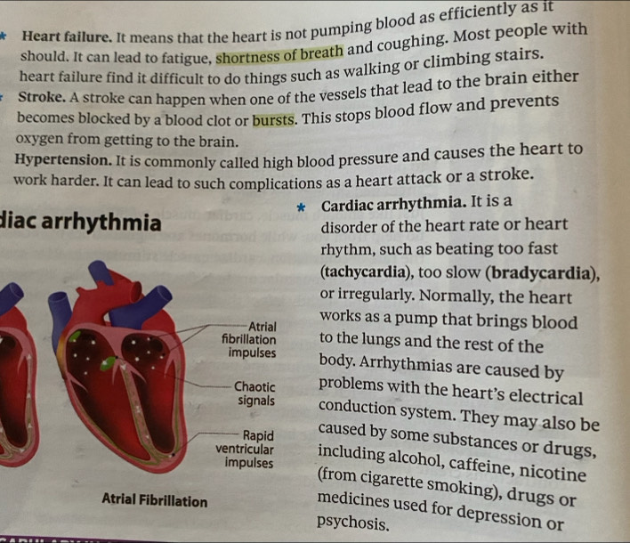 Heart failure. It means that the heart is not pumping blood as efficiently as it 
should. It can lead to fatigue, shortness of breath and coughing. Most people with 
heart failure find it difficult to do things such as walking or climbing stairs. 
Stroke. A stroke can happen when one of the vessels that lead to the brain either 
becomes blocked by a blood clot or bursts. This stops blood flow and prevents 
oxygen from getting to the brain. 
Hypertension. It is commonly called high blood pressure and causes the heart to 
work harder. It can lead to such complications as a heart attack or a stroke. 
* Cardiac arrhythmia. It is a 
diac arrhythmia disorder of the heart rate or heart 
rhythm, such as beating too fast 
(tachycardia), too slow (bradycardia), 
or irregularly. Normally, the heart 
works as a pump that brings blood 
to the lungs and the rest of the 
body. Arrhythmias are caused by 
problems with the heart’s electrical 
conduction system. They may also be 
caused by some substances or drugs, 
including alcohol, caffeine, nicotine 
(from cigarette smoking), drugs or 
medicines used for depression or 
psychosis.