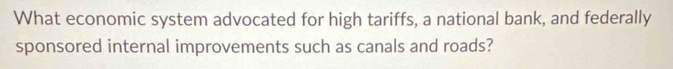 What economic system advocated for high tariffs, a national bank, and federally 
sponsored internal improvements such as canals and roads?