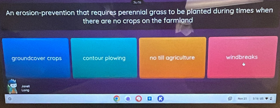 36/36
An erosion-prevention that requires perennial grass to be planted during times when
there are no crops on the farmland
groundcover crops contour plowing no till agriculture windbreaks
Jarell
Long
Nov 21 3:16 US