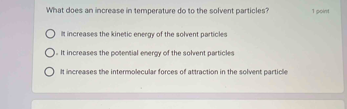 What does an increase in temperature do to the solvent particles? 1 point
It increases the kinetic energy of the solvent particles
It increases the potential energy of the solvent particles
It increases the intermolecular forces of attraction in the solvent particle