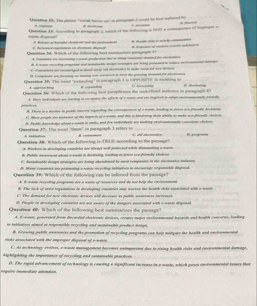 The phrase "wreak havoc on" in paragraph 2 could be best replaced by_
A.originats B. dicetorone
Question 33: According to paragraph 2, which of the following is NOT a consequence of improper c
waste disposal?
A. Release of harmful chemicals into the exetronment B. Health ricis to avarby comrounitics
C. Increased regulations on electronic disposal D. Exposure of workers to texic tubmnces
Question 34: Which of the following best summarises paragraph 3?
A. Countries are increasing e-waste production due to rising consumer demand for electronics.
B. E-waste recycling programs and sustainable design strategies are being promoted to reduce environmental dumage.
C. Conzumers are encouraged to throw away old electronics to make room for new devices.
D. Companies are focusing on mining new resources to meet the growing demand for electronies.
Question 35; The word "extending" in paragraph 3 is OPPOSITE in meaning to_
A. approaching B. expanding C. increasing D. shortening
Question 36: Which of the following best paraphrases the underlined sentence in paragraph 4?
A. More individuals are starting to recognize the effects of e-waste and are inspired to adopt environmentally friendly
practices.
B. There is a decline in public interest regarding the consequences of e-waste, leading to fewer eco-friendly decisions.
C. More people are unaware of the impacts of e-waste, and this is hindering their ability to make eco-friendly choices.
D. Public knowledge about e-waste is static, and few individuals are making environmentally conscious choices.
Question 37: The word "them" in paragraph 3 refers to_
A. initiutives B. consumers C. old electronics D. programs
Question 38: Which of the following is TRUE according to the passage?
A. Workers in developing countries are always well protected while dismantling e-waste.
B. Public awareness about e-waste is declining, leading to fewer eco-friendly choices.
C. Sustainable design strategies are being abandoned by most companies in the electronics industry.
D. Many countries are promoting e-waste recycling initiatives to encourage responsible disposal.
Question 39: Which of the following can be inferred from the passage?
A. E-waste recycling programs are a waste of resources and do not help the environment.
B. The lack of strict regulations in developing countries may worsen the health risks associated with e-waste.
C. The demand for new electronic devices will decrease as public awareness increases.
D. People in developing countries are not aware of the dangers associated with e-waste disposal.
Question 40: Which of the following best summarizes the passage?
A. E-waste, generated from discarded electronic devices, creates major environmental hazards and health concerns, leading
to initiatives aimed at responsible recycling and sustainable product design.
B. Growing public awareness and the promotion of recycling programs can help mitigate the health and environmental
risks associated with the improper disposal of e-waste.
C. As technology evolves, e-waste management becomes unimportant due to rising health risks and environmental damage,
highlighting the importance of recycling and sustainable practices.
D. The rapid advancement of technology is causing a significant increase in e-waste, which poses environmental issues that
require immediate attention.