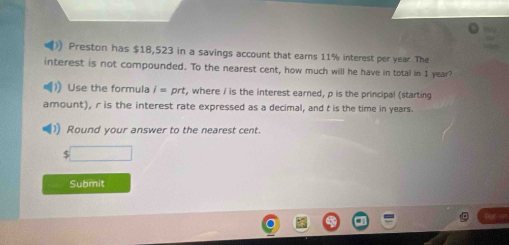 Preston has $18,523 in a savings account that earns 11% interest per year. The 
interest is not compounded. To the nearest cent, how much will he have in total in 1 year? 
Use the formula i= prt, where i is the interest earned, p is the principal (starting 
amount), r is the interest rate expressed as a decimal, and t is the time in years. 
Round your answer to the nearest cent. 
Submit