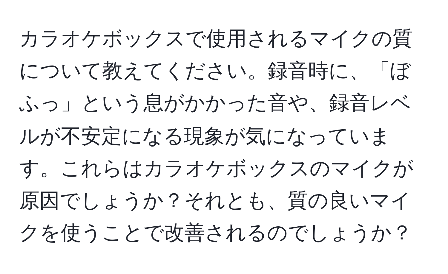 カラオケボックスで使用されるマイクの質について教えてください。録音時に、「ぼふっ」という息がかかった音や、録音レベルが不安定になる現象が気になっています。これらはカラオケボックスのマイクが原因でしょうか？それとも、質の良いマイクを使うことで改善されるのでしょうか？