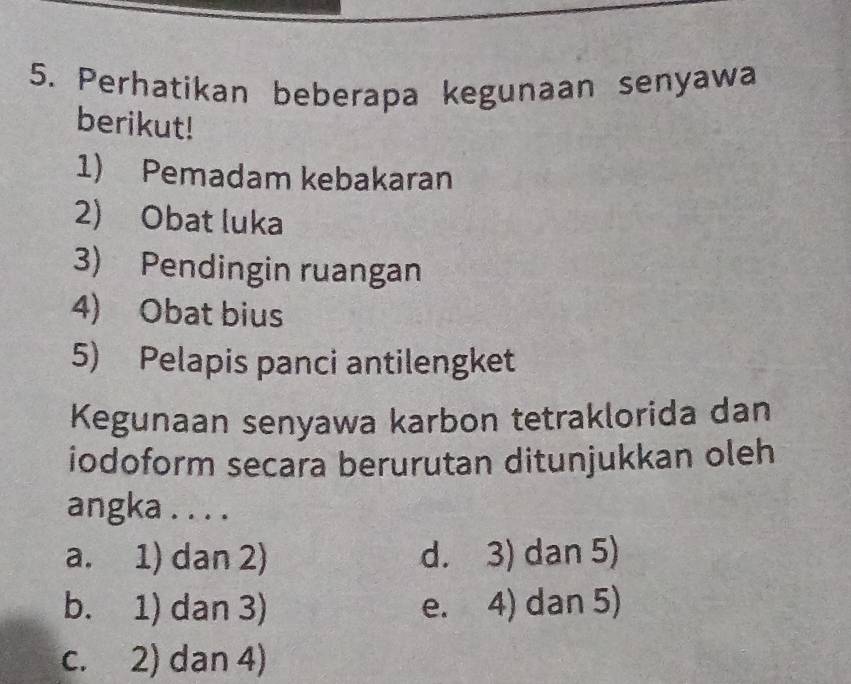 Perhatikan beberapa kegunaan senyawa
berikut!
1) Pemadam kebakaran
2) Obat luka
3) Pendingin ruangan
4) Obat bius
5) Pelapis panci antilengket
Kegunaan senyawa karbon tetraklorida dan
iodoform secara berurutan ditunjukkan oleh
angka . . . .
a. 1) dan 2) d. 3) dan 5)
b. 1) dan 3) e. 4) dan 5)
c. 2) dan 4)