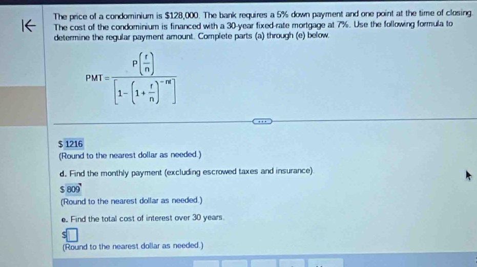 The price of a condominium is $128,000. The bank requires a 5% down payment and one point at the time of closing. 
The cost of the condominium is financed with a 30-year fixed-rate mortgage at 7%. Use the following formula to 
determine the regular payment amount. Complete parts (a) through (e) below.
PMT=frac P(frac r( r/n )[1-(1+ r/n )]
$ 1216
(Round to the nearest dollar as needed.) 
d. Find the monthly payment (excluding escrowed taxes and insurance).
$ 809
(Round to the nearest dollar as needed.) 
e. Find the total cost of interest over 30 years
(Round to the nearest dollar as needed.)