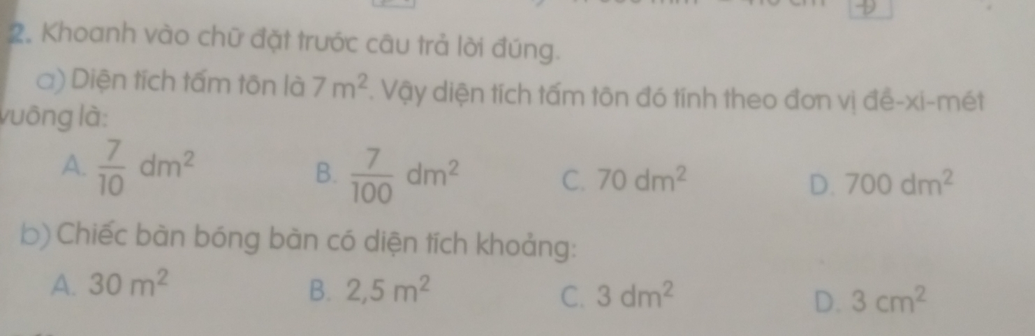 Khoanh vào chữ đặt trước câu trả lời đúng.
a) Diện tích tấm tôn là 7m^2. Vậy diện tích tấm tôn đó tính theo đơn vị đề-xi-mét
vuông là:
A.  7/10 dm^2
B.  7/100 dm^2
C. 70dm^2 D. 700dm^2
b) Chiếc bàn bóng bàn có diện tích khoảng:
A. 30m^2 B. 2,5m^2 3dm^2 3cm^2
C.
D.