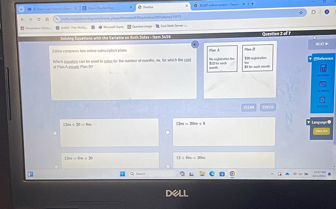 (2) Teams and Channels J Gene Clever | Teacher Page Practice 13.207 million cookies - Cookie +
math.imaginelearning.com/lesson_player/#lessons/639/activities/3051/items/13979
Presentation Sessio skribbl - Free Multip.... Microsoft Teams Question image Cool Math Games -==
Solving Equations with the Variable on Both Sides - Item 3459 Question 2 of 7
NEXT》
Zahra compares two online subscription plans Plan A Plan B
Which equation can be used to solve for the number of months, m, for which the cost $12 for each No registration fee $20 registration fee Reference
of Plan A equals Plan B? $8 for each month
month
calculator
fornutas
CLEAR CHECK
12m+20=8m
12m=20m+8
1 Language●
ENGLISH
12m=8m+20
12+8m=20m
Search 10/4/2024 10:57 PM
dell