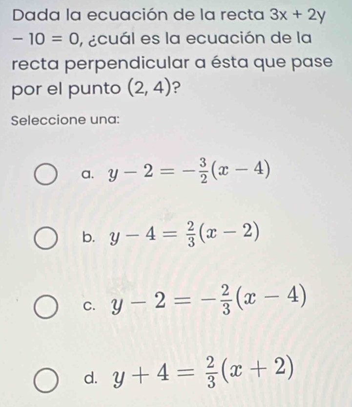 Dada la ecuación de la recta 3x+2y
-10=0 , ecuál es la ecuación de la
recta perpendicular a ésta que pase
por el punto (2,4) ?
Seleccione una:
a. y-2=- 3/2 (x-4)
b. y-4= 2/3 (x-2)
C. y-2=- 2/3 (x-4)
d. y+4= 2/3 (x+2)