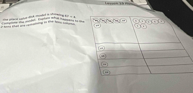 Lesson 19 Hon 
R 
rhe place value disk model is showing 67/ 4. 
Complete the model. Explain what happens to the
2 tens that are remaining in the tens column. 19 19 19 19 10 、 1 、
10
、 、
10
10
10
10