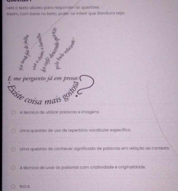 Lela o texto abaixo para responder às questões:
Assim, com base no texto, podé-se inferir que literatura seja:

1 
E me pergunto já em prosa:
Caste coisa mais gosté
A técnica de utilizar palavras e imagens.
Uma questão de uso de repertório vocabular específico.
Uma questão de conhecer significado de palavras em relação ao contexto.
A técnica de usar as palavras com criatividade e originalidade.
N.D.A.