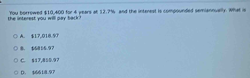 You borrowed $10,400 for 4 years at 12.7% and the interest is compounded semiannually. What is
the interest you will pay back?
A. $17,018.97
B. $6816,97
C. $17,810.97
D. $6618.97