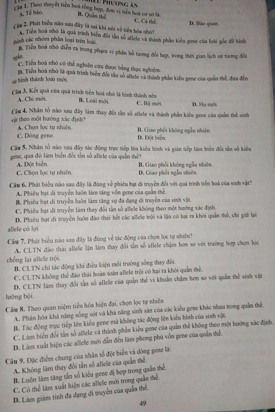 Hểu Phương án
Câu 1. Theo thuyết tiến hoá tổng hợp, đơn vị tiến hoá cơ sở là:
A. Tể bào.
B. Quần thể. C. Cá thể.
D. Bào quan.
Câu 2. Phát biểu nào sau đây là sai khi nói về tiến hóa nhỏ?
A. Tiến hoá nhỏ là quá trình biến đổi tần số allele và thành phần kiểu gene của loài gốc để hình
thành các nhóm phân loại trên loài.
B. Tiển hoá nhỏ diễn ra trong phạm vi phân bố tương đối hẹp, trong thời gian lịch sử tương đổi
ngắn.
C. Tiển hoá nhỏ có thể nghiên cứu được bằng thực nghiệm.
D. Tiền hoá nhỏ là quá trình biến đồi tần số allele và thành phần kiểu gene của quần thế, đưa đến
sự hình thành loài mới.
Câu 3. Kết quả của quá trình tiển hoá nhỏ là hình thành nên
A. Chi mới.
B. Loài mới. C. Bộ mới. D. Họ mới.
Câu 4. Nhân tố nào sau đây làm thay đổi tần số allele và thành phần kiều gene của quần thể sinh
vật theo một hướng xác định?
A. Chọn lọc tự nhiên. B. Giao phối không ngẫu nhiên.
C. Dòng gene. D. Đột biển.
Câu 5. Nhân tố nào sau đây tác động trực tiếp lên kiểu hình và gián tiếp làm biến đổi tần số kiểu
gene, qua đó làm biển đổi tần số allele của quần thể?
A. Đột biến. B. Giao phối không ngẫu nhiên.
C. Chọn lọc tự nhiên. D. Giao phối ngẫu nhiên.
Câu 6. Phát biểu nào sau đây là đúng về phiêu bạt di truyền đối với quá trình tiến hoá của sinh vật?
A. Phiêu bạt di truyền luôn làm tăng vốn gene của quần thể.
B. Phiêu bạt di truyền luôn làm tăng sự đa dạng di truyền của sinh vật.
C. Phiêu bạt di truyền làm thay đổi tần số allele không theo một hướng xác định.
D. Phiêu bạt di truyền luôn đào thải hết các allele trội và lặn có hại ra khỏi quần thể, chi giữ lại
allele có lợi
Câu 7. Phát biểu nào sau đây là đúng về tác động của chọn lọc tự nhiên?
A. CLTN đào thải allele lặn làm thay đổi tần số allele chậm hơn so với trường hợp chọn lọc
chống lại allele trội.
B. CLTN chỉ tác động khi điều kiện môi trường sống thay đổi.
C. CLTN không thể đào thải hoàn toàn allele trội có hại ra khỏi quần thể.
D. CLTN làm thay đổi tần số allele của quần thể vi khuẩn chậm hơn so với quần thể sinh vật
lưỡng bội.
Câu 8. Theo quan niệm tiến hóa hiện đại, chọn lọc tự nhiên
A. Phân hóa khả năng sống sót và khả năng sinh sản của các kiểu gene khác nhau trong quần thể.
B. Tác động trực tiếp lên kiểu gene mả không tác động lên kiểu hình của sinh vật.
C. Làm biến đổi tần số allele và thành phần kiểu gene của quần thể không theo một hướng xác định.
D. Làm xuất hiện các allele mới dẫn đến làm phong phú vốn gene của quần thể.
Câu 9. Đặc điểm chung của nhân tố đột biến và dòng gene là:
A. Không làm thay đổi tần số allele của quần thể.
B. Luôn làm tăng tần số kiểu gene dị hợp trong quần thể.
C. Có thể làm xuất hiện các allele mới trong quần thể.
D. Làm giảm tính đa dạng di truyền của quần thể.
49