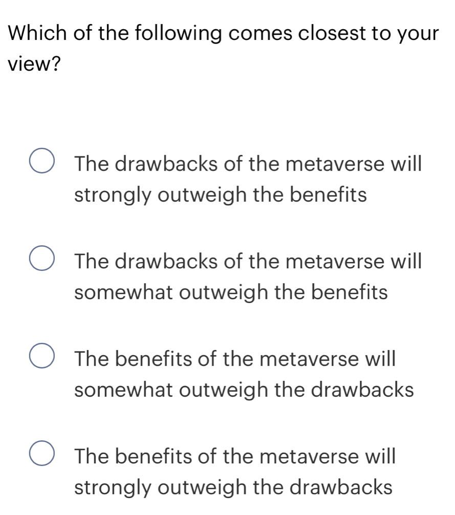 Which of the following comes closest to your
view?
The drawbacks of the metaverse will
strongly outweigh the benefits
The drawbacks of the metaverse will
somewhat outweigh the benefits
The benefits of the metaverse will
somewhat outweigh the drawbacks
The benefits of the metaverse will
strongly outweigh the drawbacks