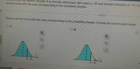 the fandom variable X is normally distributed, with mean mu =45 and standard deviation sigma =10
normal curve with the area corresponding to the probability shaded. . Cc 
Draw a normal curve with the area corresponding to the probability shaded. Choose the correct graph below. 
A. 
B. 
example