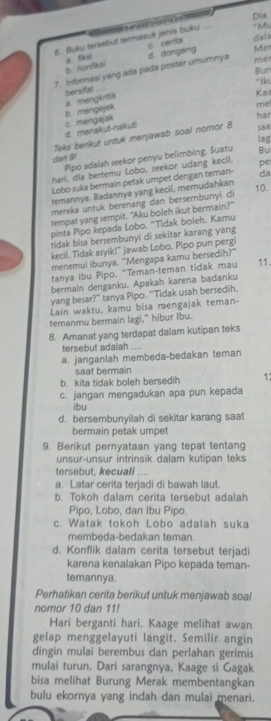 ''Mu
6. Buku tersebut termasuk jenis buku Bañas a  Indone sia Dia
c. cerita
dala
b. nonfiksi a. fiksi d. dongeng Mer
Bun
7. Irformasi yang ada pada poster umumnya mer
“Ikt
bersifat
a. mengkritik
Kaa
har
c. mengajak b. mengejek
d. menakut-nakuti me
Teks berikut untuk menjawab soal nomor 8 saa
lag
dan 9!
Pipo adalah seekor penyu belimbing. Suatu Bu
hari, dia bertemu Lobo, seekor udang kecil. pe
Lobo suka bermain petak umpet dengan teman- da
temannya. Badannya yang kecil, memudahkan
10.
mereka untuk berenang dan bersembunyi di
tempat yang sempit. "Aku boleh ikut bermain?"
pinta Pipo kepada Lobo. “Tidak boleh. Kamu
tidak bisa bersembunyi di sekitar karang yang
kecil. Tidak asyik!” jawab Lobo. Pipo pun pergi
menemui ibunya. “Mengapa kamu bersedih?”
tanya ibu Pipo. “Teman-teman tidak mau 11.
bermain denganku. Apakah karena badanku
yang besar?” tanya Pipo. “Tidak usah bersedih.
Lain waktu, kamu bisa mengajak teman-
temanmu bermain lagi,” hibur Ibu.
8. Amanat yang terdapat dalam kutipan teks
tersebut adalah ....
a. janganlah membeda-bedakan teman
saat bermain
b. kita tidak boleh bersedih
11
c. jangan mengadukan apa pun kepada
ibu
d.bersembunyilah di sekitar karang saat
bermain petak umpet
9. Berikut pernyataan yang tepat tentang
unsur-unsur intrinsik dalam kutipan teks
tersebut, kecuali ....
a. Latar cerita terjadi di bawah laut.
b. Tokoh dalam cerita tersebut adalah
Pipo, Lobo, dan Ibu Pipo.
c. Watak tokoh Lobo adalah suka
membeda-bedakan teman.
d. Konflik dalam cerita tersebut terjadi
karena kenalakan Pipo kepada teman-
temannya.
Perhatikan cerita berikut untuk menjawab soal
nomor 10 dan 11!
Hari berganti hari. Kaage melihat awan
gelap menggelayuti langit. Semilir angin
dingin mulai berembus dan perlahan gerimis
mulai turun. Dari sarangnya, Kaage si Gagak
bisa melihat Burung Merak membentangkan
bulu ekornya yang indah dan mulai menari.