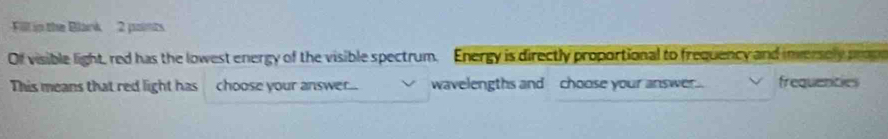 Fill in the Blank 2 ponts 
Of visible light, red has the lowest energy of the visible spectrum. Energy is directly proportional to frequency and inversely prope 
This means that red light has choose your answer... wavelengths and choose your answer. frequenties