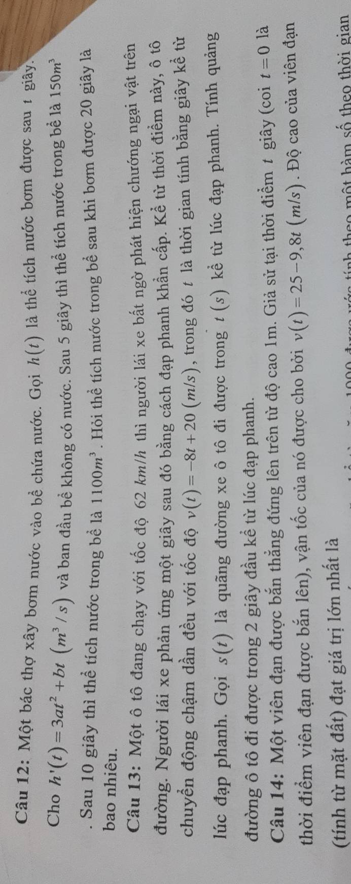 Một bác thợ xây bơm nước vào bề chứa nước. Gọi h(t) là thể tích nước bơm được sau 1 giây. 
Cho h'(t)=3at^2+bt(m^3/s) và ban đầu bề không có nước. Sau 5 giây thì thể tích nước trong bể là 150m^3
Sau 10 giây thì thể tích nước trong bề là 1100m^3
bao nhiêu. . Hỏi thể tích nước trong bể sau khi bơm được 20 giây là 
Câu 13: Một ô tô đang chạy với tốc độ 62 km/h thì người lái xe bất ngờ phát hiện chướng ngại vật trên 
đường. Người lái xe phản ứng một giây sau đó bằng cách đạp phanh khẩn cấp. Kể từ thời điểm này, ô tô 
chuyển động chậm dần đều với tốc độ v(t)=-8t+20(m/s) , trong đó t là thời gian tính bằng giây kể từ 
lúc đạp phanh. Gọi s(t) là quãng đường xe ô tô đi được trong t(s) kể từ lúc đạp phanh. Tính quảng 
đường ô tô đi được trong 2 giây đầu kể từ lúc đạp phanh. 
Câu 14: Một viên đạn được bắn thẳng đứng lên trên từ độ cao 1m. Giả sử tại thời điểm t giây (coi t=0 là 
thời điểm viên đạn được bắn lên), vận tốc của nó được cho bởi v(t)=25-9,8t (m/s). Độ cao của viên đạn 
(tính từ mặt đất) đạt giá trị lớn nhất là 
theo một hàm số theo thời gian
