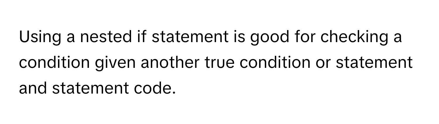 Using a nested if statement is good for checking a condition given another true condition or statement and statement code.