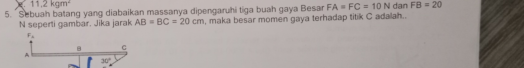 e . 11,2kgm^2
5.  Sebuah batang yang diabaikan massanya dipengaruhi tiga buah gaya Besar FA=FC=10N dan FB=20
N seperti gambar. Jika jarak AB=BC=20cm , maka besar momen gaya terhadap titik C adalah..