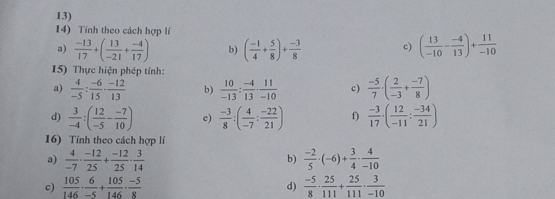 Tính theo cách hợp lí 
a)  (-13)/17 +( 13/-21 + (-4)/17 ) ( (-1)/4 + 5/8 )+ (-3)/8 
b) 
c) ( 13/-10 - (-4)/13 )+ 11/-10 
15) Thực hiện phép tính: 
a)  4/-5 : (-6)/15 ·  (-12)/13   10/-13 : (-4)/13 ·  11/-10   (-5)/7 · ( 2/-3 + (-7)/8 )
b) 
c) 
d)  3/-4 :( 12/-5 - (-7)/10 )  (-3)/8 :( 4/-7 : (-22)/21 )  (-3)/17 · ( 12/-11 : (-34)/21 )
e) 
f) 
16) Tính theo cách hợp lí 
a)  4/-7 ·  (-12)/25 + (-12)/25 ·  3/14   (-2)/5 · (-6)+ 3/4 ·  4/-10 
b) 
c)  105/146 ·  6/-5 + 105/146 ·  (-5)/8   (-5)/8 ·  25/111 + 25/111 ·  3/-10 
d)