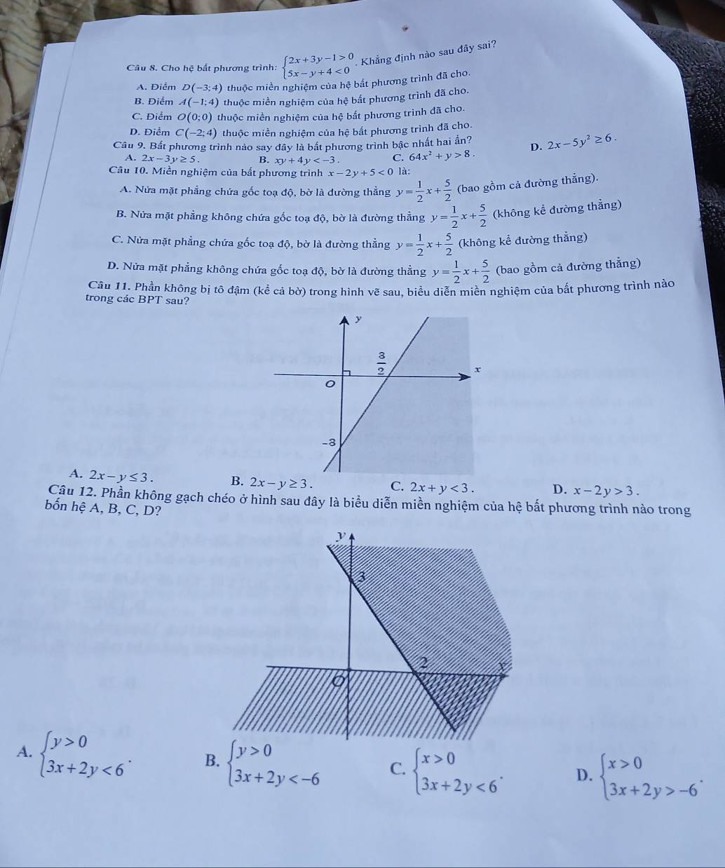 Cho hệ bắt phương trình: beginarrayl 2x+3y-1>0 5x-y+4<0endarray. Khẳng định nào sau đây sai?
A. Điểm D(-3;4) thuộc miền nghiệm của hệ bắt phương trình đã cho.
B. Điểm A(-1;4) thuộc miền nghiệm của hệ bất phương trình đã cho.
C. Điểm O(0;0) thuộc miền nghiệm của hệ bất phương trình đã cho.
D. Điểm C(-2;4) thuộc miền nghiệm của hệ bất phương trình đã cho.
Câu 9. Bất phương trình nảo say dây là bất phương trình bậc nhất hai ần? D. 2x-5y^2≥ 6.
A. 2x-3y≥ 5. B. xy+4y C. 64x^2+y>8.
Câu 10. Miền nghiệm của bất phương trình x-2y+5<0</tex> là:
A. Nửa mặt phẳng chứa gốc toạ độ, bờ là đường thẳng y= 1/2 x+ 5/2  (bao gồm cả đường thẳng).
B. Nửa mặt phẳng không chứa gốc toạ độ, bờ là đường thẳng y= 1/2 x+ 5/2  (không kể đường thẳng)
C. Nửa mặt phẳng chứa gốc toạ độ, bờ là đường thẳng y= 1/2 x+ 5/2  (không kể đường thắng)
D. Nửa mặt phẳng không chứa gốc toạ độ, bờ là đường thẳng y= 1/2 x+ 5/2  (bao gồm cả đường thẳng)
Câu 11. Phần không bị tô đậm (kể cả bờ) trong hình vẽ sau, biểu diễn miền nghiệm của bất phương trình nào
trong các BPT sau?
A. 2x-y≤ 3.
B. 2x-y≥ 3.
C. 2x+y<3. D. x-2y>3.
Câu 12. Phần không gạch chéo ở hình sau đây là biểu diễn miền nghiệm của hệ bất phương trình nào trong
bốn hhat e A, B, C, D?
A. beginarrayl y>0 3x+2y<6endarray. . B. beginarrayl y>0 3x+2y C. beginarrayl x>0 3x+2y<6endarray. . D. beginarrayl x>0 3x+2y>-6endarray. .