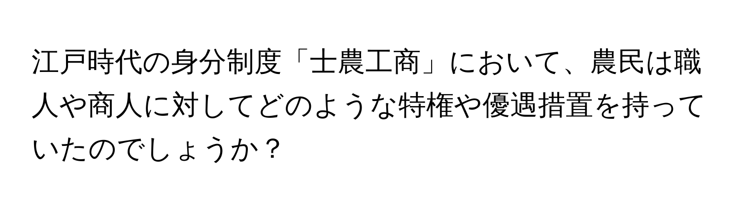 江戸時代の身分制度「士農工商」において、農民は職人や商人に対してどのような特権や優遇措置を持っていたのでしょうか？