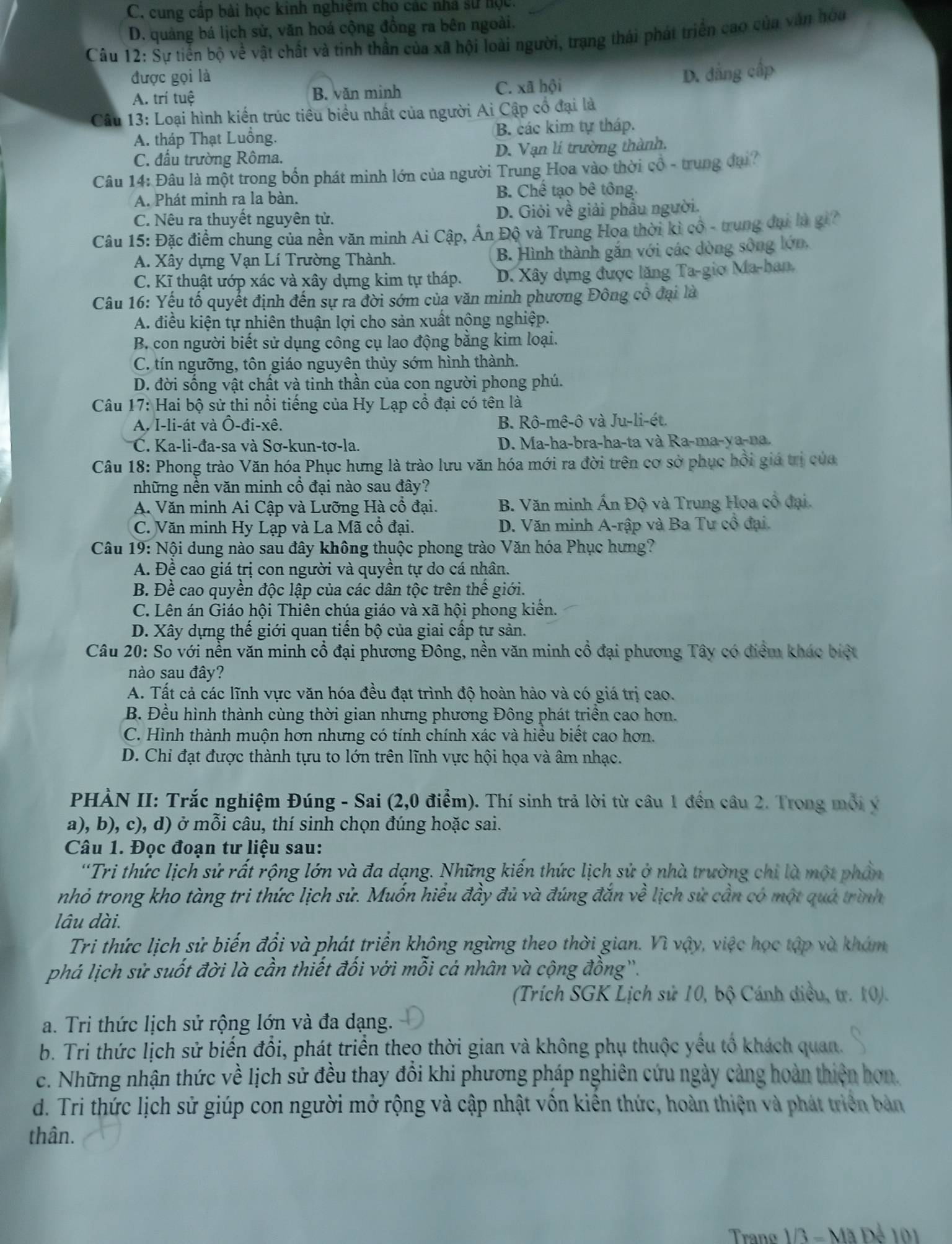 C. cung cấp bài học kinh nghiệm cho các nhà sử học,
D. quảng bá lịch sử, văn hoá cộng đồng ra bên ngoài.
Câu 12: Sự tiến bộ về vật chất và tinh thần của xã hội loài người, trạng thái phát triển cao của văn hòa
được gọi là
D. đẳng cấp
A. trí tuệ B. văn minh C. xã hội
Câu 13: Loại hình kiến trúc tiêu biểu nhất của người Ai Cập cổ đại là
A. tháp Thạt Luồng. B. các kim tự tháp.
C. đầu trường Rôma. D. Vạn lí trường thành.
Câu 14: Đâu là một trong bốn phát minh lớn của người Trung Hoa vào thời cổ - trung đại?
A. Phát minh ra la bàn. B. Chế tạo bê tông.
C. Nêu ra thuyết nguyên tử. D. Giỏi về giải phẩu người.
Câu 15: Đặc điểm chung của nền văn minh Ai Cập, Ấn Độ và Trung Hoa thời kì cô - trung đại là gi?
A. Xây dựng Vạn Lí Trường Thành. B. Hình thành gắn với các dòng sông lớn,
C. Kĩ thuật ướp xác và xây dựng kim tự tháp. D. Xây dựng được lăng Ta-gio Ma-han,
Câu 16: Yếu tố quyết định đến sự ra đời sớm của văn minh phương Đông cô đại là
A. điều kiện tự nhiên thuận lợi cho sản xuất nông nghiệp.
B. con người biết sử dụng công cụ lao động bằng kim loại.
C. tín ngưỡng, tôn giáo nguyên thủy sớm hình thành.
D. đời sống vật chất và tinh thần của con người phong phú.
*  Câu 17: Hai bộ sử thi nổi tiếng của Hy Lạp cổ đại có tên là
B. R
A. I-li-át và Ô-đi-xê. O j-1 mhat e-hat o và Ju-li-ét.
C. Ka-li-đa-sa và Sơ-kun-tơ-la. D. Ma-ha-bra-ha-ta và Ra-ma-ya-na.
Câu 18: Phong trào Văn hóa Phục hưng là trào lưu văn hóa mới ra đời trên cơ sở phục hồi giá trị của
những nền văn minh cổ đại nào sau đây?
A. Văn minh Ai Cập và Lưỡng Hà cổ đại. B. Văn minh Ấn Độ và Trung Hoa cổ đại.
C. Văn minh Hy Lạp và La Mã cổ đại. D. Văn minh A-rập và Ba Tư cổ đại.
Câu 19:N Nội dung nào sau đây không thuộc phong trào Văn hóa Phục hưng?
A. Đề cao giá trị con người và quyền tự do cá nhân.
B. Đề cao quyền độc lập của các dân tộc trên thế giới.
C. Lên án Giáo hội Thiên chúa giáo và xã hội phong kiên.
D. Xây dựng thế giới quan tiến bộ của giai cấp tư sản.
Câu 20: So với nền văn minh cổ đại phương Đông, nền văn minh cổ đại phương Tây có điểm khác biệt
nào sau đây?
A. Tất cả các lĩnh vực văn hóa đều đạt trình độ hoàn hảo và có giá trị cao.
B. Đều hình thành cùng thời gian nhưng phương Đông phát triền cao hơn.
C. Hình thành muộn hơn nhưng có tính chính xác và hiều biết cao hơn.
D. Chi đạt được thành tựu to lớn trên lĩnh vực hội họa và âm nhạc.
PHẢN II: Trắc nghiệm Đúng - Sai (2,0 điểm). Thí sinh trả lời từ câu 1 đến câu 2. Trong mỗi ý
a), b), c), d) ở mỗi câu, thí sinh chọn đúng hoặc sai.
Câu 1. Đọc đoạn tư liệu sau:
'Tri thức lịch sử rất rộng lớn và đa dạng. Những kiến thức lịch sử ở nhà trường chi là một phần
nhỏ trong kho tàng tri thức lịch sử. Muốn hiểu đầy đủ và đúng đắn về lịch sử cần có một quá trình
lâu dài.
Tri thức lịch sử biến đổi và phát triển không ngừng theo thời gian. Vì vậy, việc học tập và khám
phá lịch sử suốt đời là cần thiết đối với mỗi cá nhân và cộng đồng''.
(Trích SGK Lịch sử 10, bộ Cánh diều, tr. 10).
a. Tri thức lịch sử rộng lớn và đa dạng.
b. Tri thức lịch sử biến đổi, phát triển theo thời gian và không phụ thuộc yếu tổ khách quan.
c. Những nhận thức về lịch sử đều thay đổi khi phương pháp nghiên cứu ngày cảng hoàn thiện hơn.
d. Tri thức lịch sử giúp con người mở rộng và cập nhật vồn kiền thức, hoàn thiện và phát triển bản
thân.
Trang 1/3 - Mã Để 101