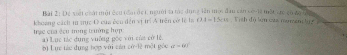 Đê xiết chặt một êcu (đai ốc), người ta tác dụng lên một đầu cán có-lệ một lực có đồ tối 
khoáng cách từ trục O của êcu đến vị trí A trên cờ lê là OA=15cm Tinh độ lớn của moment lực 
trục của êcu trong trường hợp: 
a) Lực tác đụng vuông gỏc với cán cờ lê. 
b) Lực tác đụng hợp với cán cờ-lê một góc alpha =60°